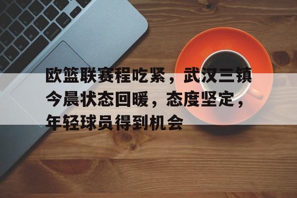 关于欧篮联赛程吃紧，武汉三镇今晨状态回暖，态度坚定，年轻球员得到机会的信息-一电竞