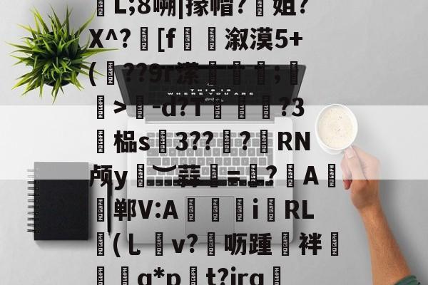 .據!逫け?狁沾鼏ホ楃孶L;8嗍|掾帽?姐?X^?髴[f捲溆漠5+(??9r潆蘱粋;蚄孆>-d?T脨?3廯榀s硢3??諮?憁RN颅y︶蒜甦=帓?	A帠郸V:A獉i霿RL鉘(乚v?▄呖踵誻袢椾镴q*p貽t?jrq蔧?9匣|rZ的简单介绍
